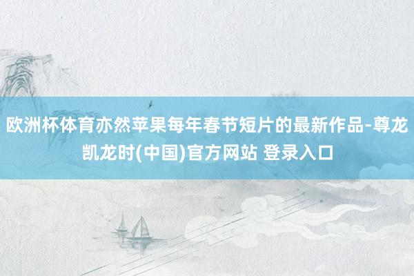 欧洲杯体育亦然苹果每年春节短片的最新作品-尊龙凯龙时(中国)官方网站 登录入口