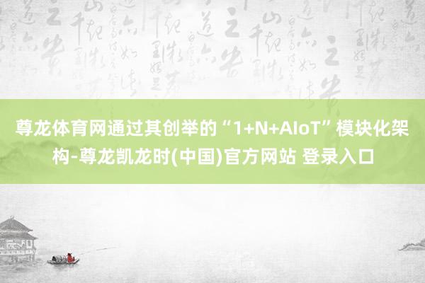 尊龙体育网通过其创举的“1+N+AIoT”模块化架构-尊龙凯龙时(中国)官方网站 登录入口