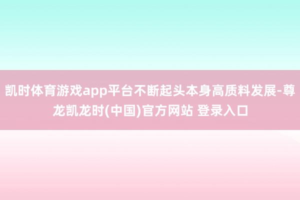 凯时体育游戏app平台不断起头本身高质料发展-尊龙凯龙时(中国)官方网站 登录入口