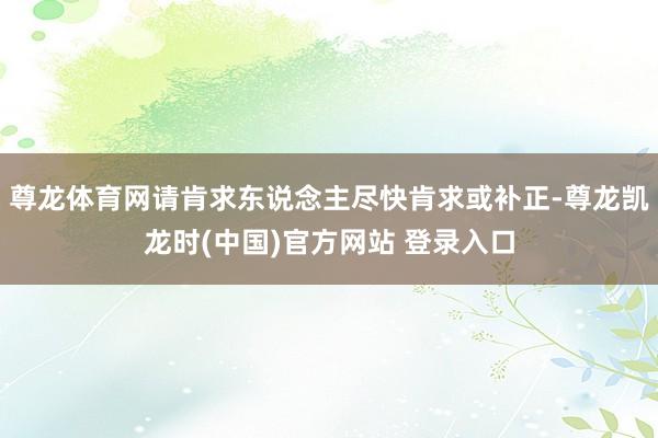 尊龙体育网请肯求东说念主尽快肯求或补正-尊龙凯龙时(中国)官方网站 登录入口