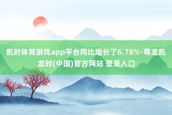 凯时体育游戏app平台同比增长了6.78%-尊龙凯龙时(中国)官方网站 登录入口