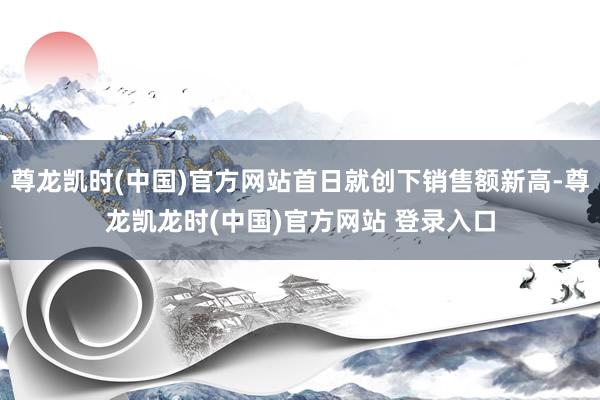 尊龙凯时(中国)官方网站首日就创下销售额新高-尊龙凯龙时(中国)官方网站 登录入口