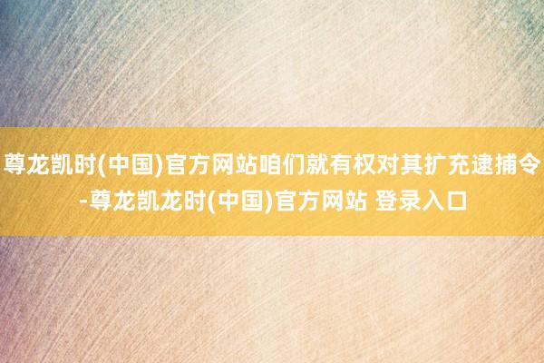 尊龙凯时(中国)官方网站咱们就有权对其扩充逮捕令-尊龙凯龙时(中国)官方网站 登录入口