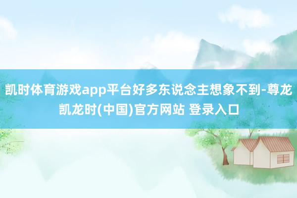 凯时体育游戏app平台好多东说念主想象不到-尊龙凯龙时(中国)官方网站 登录入口