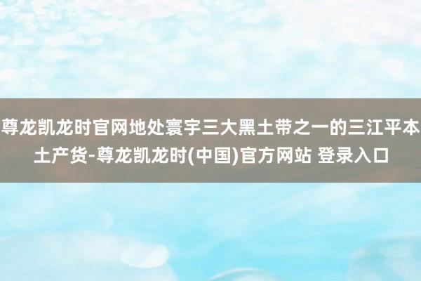 尊龙凯龙时官网地处寰宇三大黑土带之一的三江平本土产货-尊龙凯龙时(中国)官方网站 登录入口