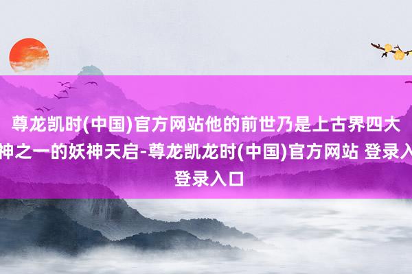 尊龙凯时(中国)官方网站他的前世乃是上古界四大真神之一的妖神天启-尊龙凯龙时(中国)官方网站 登录入口