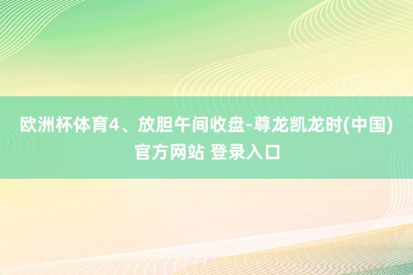 欧洲杯体育　　4、放胆午间收盘-尊龙凯龙时(中国)官方网站 登录入口