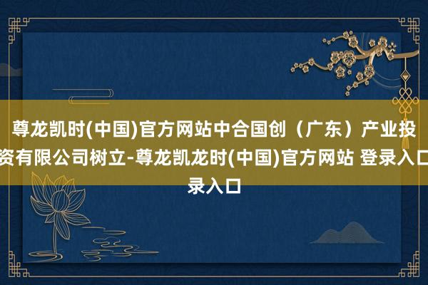 尊龙凯时(中国)官方网站中合国创（广东）产业投资有限公司树立-尊龙凯龙时(中国)官方网站 登录入口