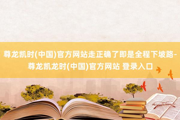 尊龙凯时(中国)官方网站走正确了即是全程下坡路-尊龙凯龙时(中国)官方网站 登录入口