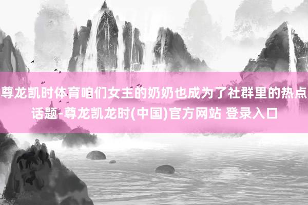 尊龙凯时体育咱们女主的奶奶也成为了社群里的热点话题-尊龙凯龙时(中国)官方网站 登录入口