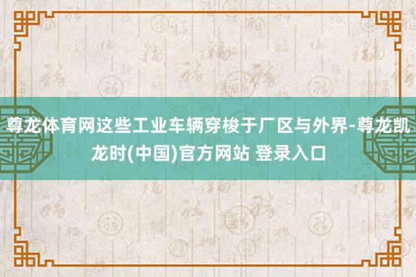 尊龙体育网这些工业车辆穿梭于厂区与外界-尊龙凯龙时(中国)官方网站 登录入口