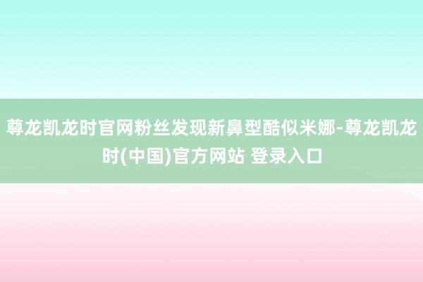 尊龙凯龙时官网粉丝发现新鼻型酷似米娜-尊龙凯龙时(中国)官方网站 登录入口