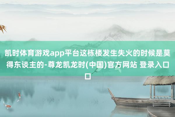 凯时体育游戏app平台这栋楼发生失火的时候是莫得东谈主的-尊龙凯龙时(中国)官方网站 登录入口