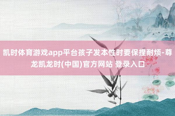 凯时体育游戏app平台孩子发本性时要保捏耐烦-尊龙凯龙时(中国)官方网站 登录入口