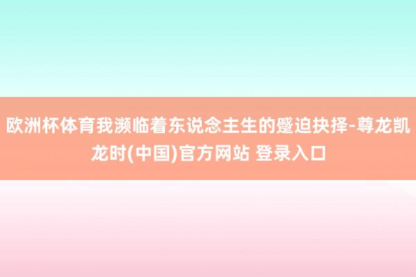欧洲杯体育我濒临着东说念主生的蹙迫抉择-尊龙凯龙时(中国)官方网站 登录入口
