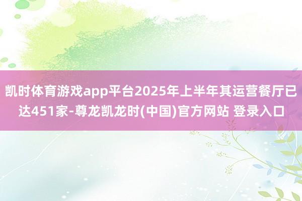 凯时体育游戏app平台2025年上半年其运营餐厅已达451家-尊龙凯龙时(中国)官方网站 登录入口