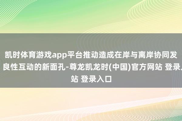 凯时体育游戏app平台推动造成在岸与离岸协同发展、良性互动的新面孔-尊龙凯龙时(中国)官方网站 登录入口