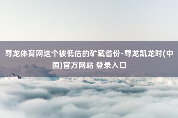 尊龙体育网这个被低估的矿藏省份-尊龙凯龙时(中国)官方网站 登录入口