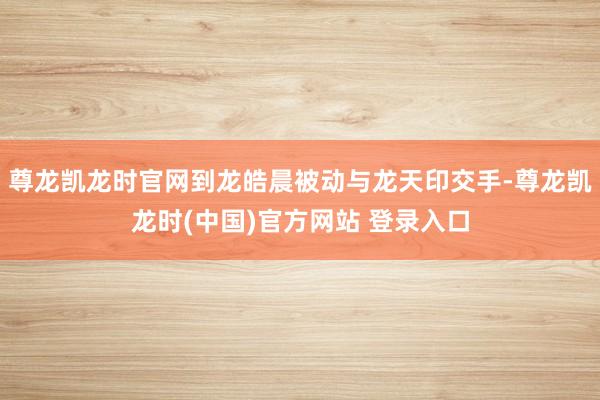 尊龙凯龙时官网到龙皓晨被动与龙天印交手-尊龙凯龙时(中国)官方网站 登录入口