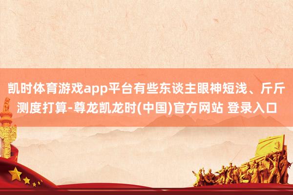 凯时体育游戏app平台有些东谈主眼神短浅、斤斤测度打算-尊龙凯龙时(中国)官方网站 登录入口