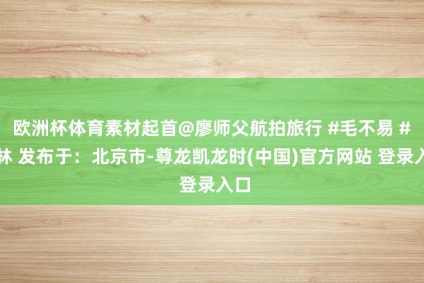 欧洲杯体育素材起首@廖师父航拍旅行 #毛不易 #桂林 发布于：北京市-尊龙凯龙时(中国)官方网站 登录入口