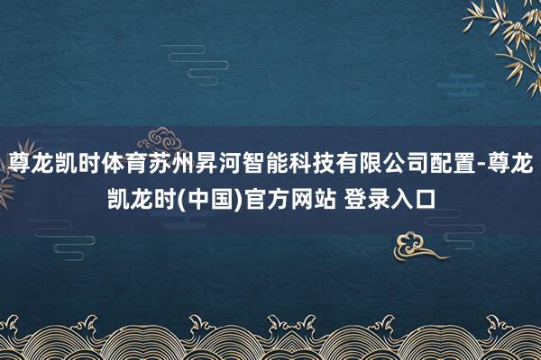 尊龙凯时体育苏州昇河智能科技有限公司配置-尊龙凯龙时(中国)官方网站 登录入口