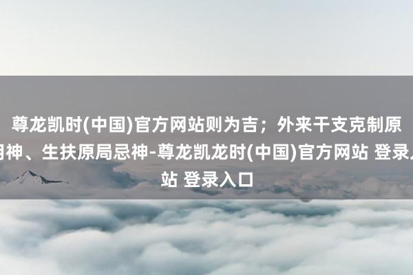 尊龙凯时(中国)官方网站则为吉;外来干支克制原局用神、生扶原局忌神-尊龙凯龙时(中国)官方网站 登录入口
