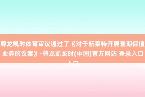 尊龙凯时体育审议通过了《对于新莱特开展套期保值业务的议案》-尊龙凯龙时(中国)官方网站 登录入口
