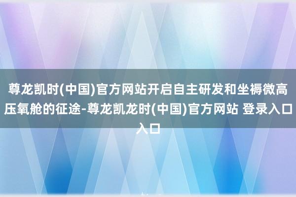 尊龙凯时(中国)官方网站开启自主研发和坐褥微高压氧舱的征途-尊龙凯龙时(中国)官方网站 登录入口