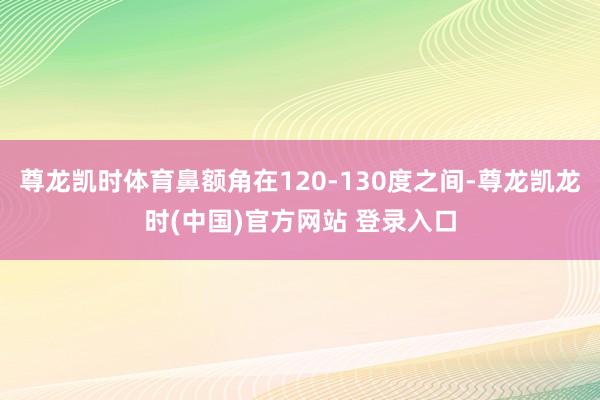 尊龙凯时体育鼻额角在120-130度之间-尊龙凯龙时(中国)官方网站 登录入口