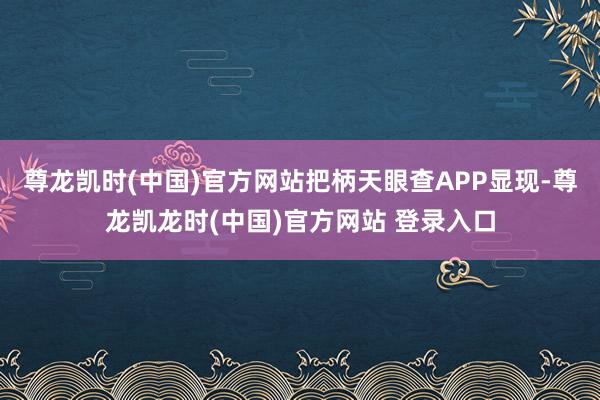 尊龙凯时(中国)官方网站把柄天眼查APP显现-尊龙凯龙时(中国)官方网站 登录入口