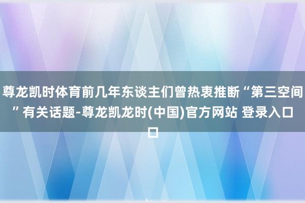 尊龙凯时体育前几年东谈主们曾热衷推断“第三空间”有关话题-尊龙凯龙时(中国)官方网站 登录入口