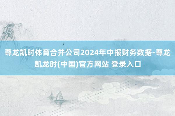 尊龙凯时体育合并公司2024年中报财务数据-尊龙凯龙时(中国)官方网站 登录入口