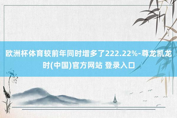欧洲杯体育较前年同时增多了222.22%-尊龙凯龙时(中国)官方网站 登录入口