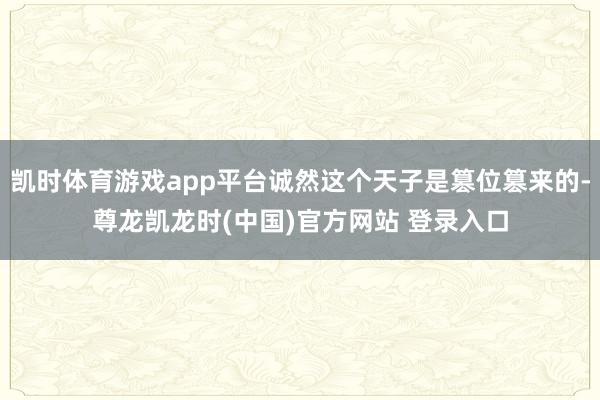 凯时体育游戏app平台诚然这个天子是篡位篡来的-尊龙凯龙时(中国)官方网站 登录入口