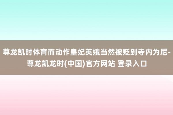 尊龙凯时体育而动作皇妃英娥当然被贬到寺内为尼-尊龙凯龙时(中国)官方网站 登录入口