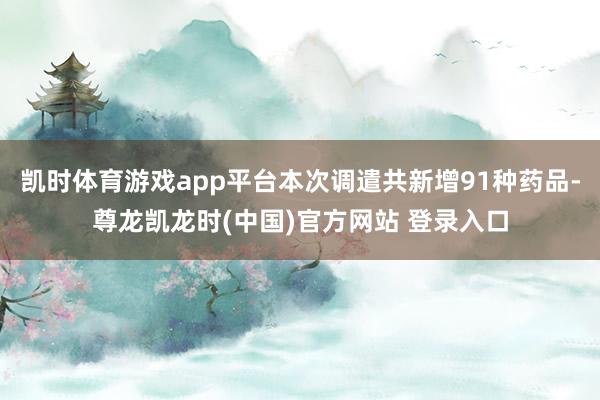 凯时体育游戏app平台本次调遣共新增91种药品-尊龙凯龙时(中国)官方网站 登录入口