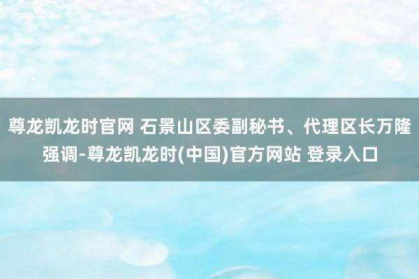 尊龙凯龙时官网 石景山区委副秘书、代理区长万隆强调-尊龙凯龙时(中国)官方网站 登录入口