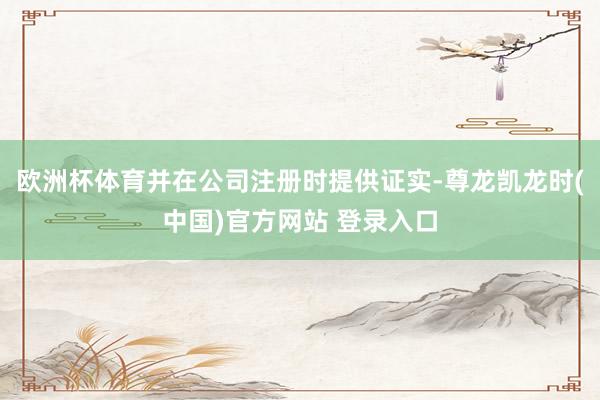 欧洲杯体育并在公司注册时提供证实-尊龙凯龙时(中国)官方网站 登录入口