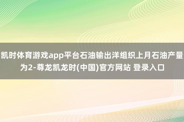 凯时体育游戏app平台石油输出洋组织上月石油产量为2-尊龙凯龙时(中国)官方网站 登录入口