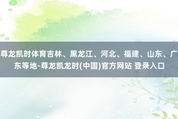 尊龙凯时体育吉林、黑龙江、河北、福建、山东、广东等地-尊龙凯龙时(中国)官方网站 登录入口