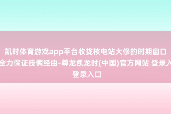 凯时体育游戏app平台收拢核电站大修的时期窗口期全力保证技俩经由-尊龙凯龙时(中国)官方网站 登录入口