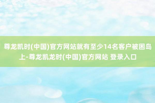 尊龙凯时(中国)官方网站就有至少14名客户被困岛上-尊龙凯龙时(中国)官方网站 登录入口