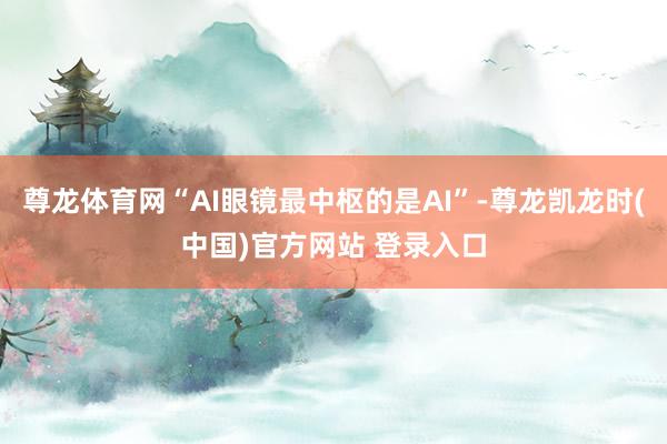 尊龙体育网“AI眼镜最中枢的是AI”-尊龙凯龙时(中国)官方网站 登录入口