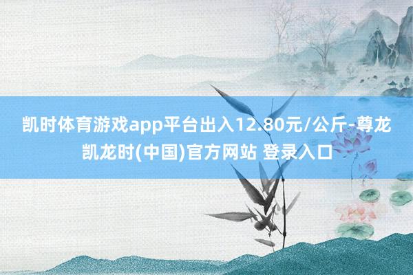 凯时体育游戏app平台出入12.80元/公斤-尊龙凯龙时(中国)官方网站 登录入口