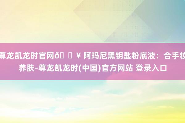尊龙凯龙时官网💥 阿玛尼黑钥匙粉底液：合手妆养肤-尊龙凯龙时(中国)官方网站 登录入口