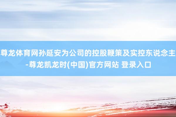 尊龙体育网孙延安为公司的控股鞭策及实控东说念主-尊龙凯龙时(中国)官方网站 登录入口