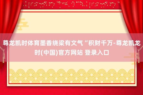 尊龙凯时体育墨香绕梁有文气“积财千万-尊龙凯龙时(中国)官方网站 登录入口