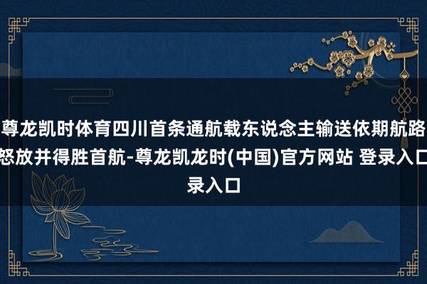 尊龙凯时体育四川首条通航载东说念主输送依期航路怒放并得胜首航-尊龙凯龙时(中国)官方网站 登录入口