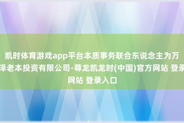 凯时体育游戏app平台本质事务联合东说念主为万联天泽老本投资有限公司-尊龙凯龙时(中国)官方网站 登录入口